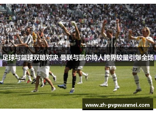足球与篮球双雄对决 曼联与凯尔特人跨界较量引爆全场 足球与篮球双雄对决 曼联与凯尔特人跨界较量引爆全场