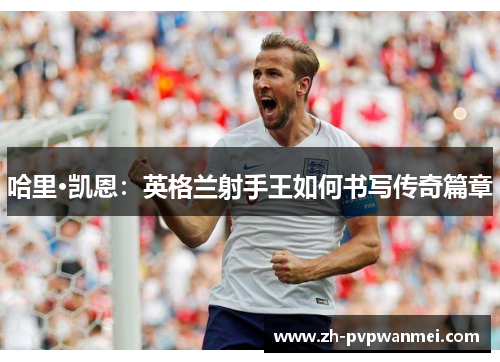 哈里·凯恩:英格兰射手王如何书写传奇篇章 哈里·凯恩:英格兰射手王如何书写传奇篇章