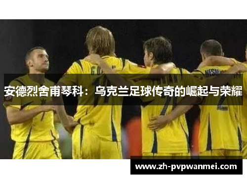 安德烈舍甫琴科：乌克兰足球传奇的崛起与荣耀